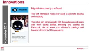 Innovations 
November 2014 
Brightfish introduces you to Steve! 
The first interactive robot ever used to promote cinema and creativity. 
The robot can communicate with the audience and share with them taking selfies, tweeting and posting on Facebook. He can even scan children’s drawings and transform them into 3D impressions.  