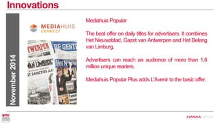 Innovations 
November 2014 
Mediahuis Popular 
The best offer on daily titles for advertisers. It combines Het Nieuwsblad, Gazet van Antwerpen and Het Belang van Limburg. 
Advertisers can reach an audience of more than 1,6 million unique readers. 
Mediahuis Popular Plus adds L’Avenir to the basic offer.  