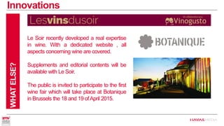 Innovations 
WHAT ELSE? 
Le Soir recently developed a real expertise in wine. With a dedicated website , all aspects concerning wine are covered. 
Supplements and editorial contents will be available with Le Soir. 
The public is invited to participate to the first wine fair which will take place at Botanique in Brussels the 18 and 19 ofApril 2015.  