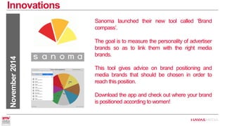 Innovations 
November 2014 
Sanoma launched their new tool called ‘Brand compass’. 
The goal is to measure the personality of advertiser brands so as to link them with the right media brands. 
This tool gives advice on brand positioning and media brands that should be chosen in order to reach this position. 
Download the app and check out where your brand is positioned according to women!  
