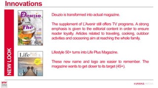 Innovations 
NEW LOOK 
Deuzio is transformed into actual magazine. 
The supplement of L’Avenir still offers TV programs. A strong emphasis is given to the editorial content in order to ensure reader loyalty. Articles related to traveling, cooking, outdoor activities and cocooning aimat reaching the whole family. 
Lifestyle 50+ turns into Life PlusMagazine. 
These new name and logo are easier to remember. The magazine wants to get closer to its target (45+).  