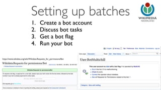 NEDERLAND 
Setting up batches 
1. Create a bot account 
2. Discuss bot tasks 
3. Get a bot flag 
4. Run your bot 
https://www.wikidata.org/wiki/Wikidata:Requests_for_permissions/Bot 
 