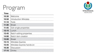 NEDERLAND 
Program 
Time 
10:30 Welcome 
10:50 Introduction Wikidata 
11:10 Tools 
11:30 Break 
11:45 Edit single properties 
12:15 Lunch 
12:45 Batch editing properties 
14:00 Batch item creation 
15:00 Break 
15:15 Wikidata Queries 
15:45 Wikidata Queries hands-on 
16:30 Discussion 
17:15 Drinks 
 