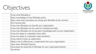 NEDERLAND 
Objectives 
Know what Wikidata is 
Basic knowledge of how Wikidata works 
Basic idea what volunteers are doing with Wikidata at the moment 
Did manual edits 
Know how Wikidata can benefit your organisation 
Know how Wikidata can be used to crowdsource data 
Know how Wikidata can bring open knowledge back to your organisation 
Know the steps to undertake mass edits 
Know the steps to undertake mass donations 
Know where to look up statements 
Made a list of differences in statements from your organisation 
Have seen Wikidata Queries 
Discussed the potential of Wikidata for your organisation/sector 
Socialised 
 