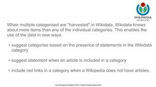 NEDERLAND 
When multiple categorised are "harvested" in Wikidata, Wikidata knows 
about more items than any of the individual categories. This enables the 
use of the data in new ways. 
• suggest categories based on the presence of statements in the Wikidata 
category 
• suggest statement when an article is included in a category 
• include red links in a category when a Wikipedia does not have articles. 
http://ultimategerardm.blogspot.nl/2014/11/wikidata-wikipedia-categories.html 
 
