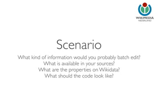 NEDERLAND 
Scenario 
What kind of information would you probably batch edit? 
What is available in your sources? 
What are the properties on Wikidata? 
What should the code look like? 
 