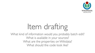NEDERLAND 
Item drafting 
What kind of information would you probably batch edit? 
What is available in your sources? 
What are the properties on Wikidata? 
What should the code look like? 
 
