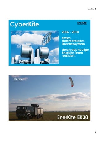 21.11.14 
3 
EnerKíte 
Windenergie neu definiert CyberKíte 
2006 - 2010 
erstes 
automatisiertes 
Drachensystem 
durch das heutige 
EnerKíte Team 
realisiert. 
EnerKíte 
Windenergie neu definiert 
EnerKíte EK30 
 