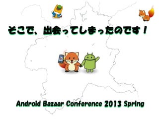 そこで、出会ってしまったのです！ 
Android Bazaar Conference 2013 Spring  