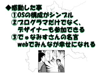 ◆感動した事 
①OSの構成がシンプル 
②プログラマだけでなく、 
デザイナーも参加できる 
③でゅなみすさんの名言 
webでみんなが幸せになれる 
 