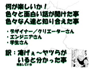 何が楽しいか！ 
色々と面白い話が聞けた事 
色々な人達と知り合えた事 
・デザイナー／クリエーターさん 
・エンジニアさん 
・学生さん 
訳：凄げぇ～ヤツらが 
いると分かった事 
棲息している  