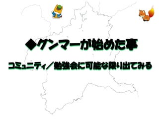 ◆グンマーが始めた事 
コミュニティ／勉強会に可能な限り出てみる 
 