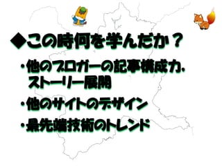 ◆この時何を学んだか？ 
・他のブロガーの記事構成力， 
ストーリー展開 
・他のサイトのデザイン 
・最先端技術のトレンド  