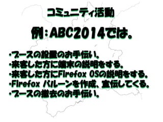 コミュニティ活動 
例：ABC2014では。 
•ブースの設置のお手伝い。 
•来客した方に端末の説明をする。 
•来客した方にFirefox OSの説明をする。 
•Firefox バルーンを作成、宣伝してくる。 
•ブースの撤去のお手伝い。  