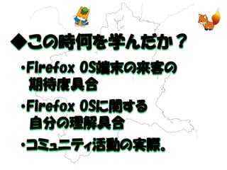 ◆この時何を学んだか？ 
・Firefox OS端末の来客の 
期待度具合 
・Firefox OSに関する 
自分の理解具合 
・コミュニティ活動の実際。  