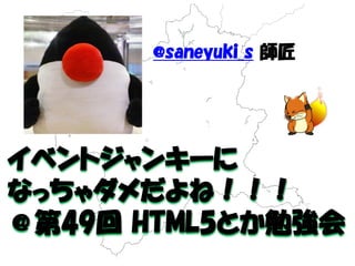 イベントジャンキーに 
なっちゃダメだよね！！！ 
＠第49回 HTML5とか勉強会 
@saneyuki_s 師匠 
 