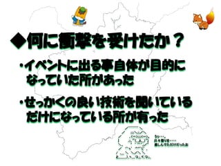 ◆何に衝撃を受けたか？ 
・イベントに出る事自体が目的に 
なっていた所があった 
・せっかくの良い技術を聞いている 
だけになっている所が有った 
／￣￣￣ ＼ ／ :::::＼:::／＼ ／ ｡<一>:::::<ー>。 うぅ・・・。 | .:::｡ﾟ~（__人__）~ﾟj 只々祭りを・・・・ ＼、 ゜ ｀ ⌒´,;／゜ 楽しんでただけだったお ／ ⌒ヽﾟ '"'"´(;ﾟ ｡ / ,＿ ＼ ＼／＼ ＼ と_＿＿）_ヽ＿つ_;_ヾ_つ.;._ 
 