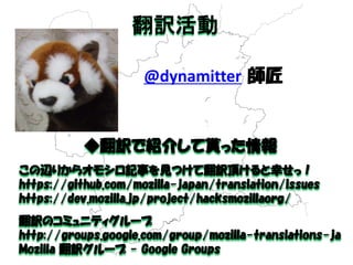 @dynamitter 師匠 
◆翻訳で紹介して貰った情報 
この辺りからオモシロ記事を見つけて翻訳頂けると幸せっ！ 
https://github.com/mozilla-japan/translation/issues 
https://dev.mozilla.jp/project/hacksmozillaorg/ 
翻訳のコミュニティグループ 
http://groups.google.com/group/mozilla-translations-ja 
Mozilla 翻訳グループ - Google Groups 
翻訳活動 
 