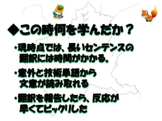 ◆この時何を学んだか？ 
・現時点では、長いセンテンスの 
翻訳には時間がかかる。 
・意外と技術単語から 
文意が読み取れる 
・翻訳を報告したら、反応が 
早くてビックリした  