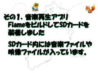 その１．音楽再生アプリ 
FlameをビルドしてSDカードを 
装着しました 
SDカード内には音楽ファイルや 
映像ファイルが入っています。  