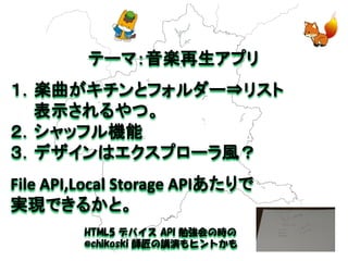 テーマ：音楽再生アプリ 
１．楽曲がキチンとフォルダー⇒リスト 
表示されるやつ。 
２．シャッフル機能 
３．デザインはエクスプローラ風？ 
File API,Local Storage APIあたりで 
実現できるかと。 
HTML5 デバイス API 勉強会の時の 
@chikoski 師匠の講演もヒントかも  