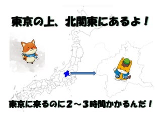 東京の上、北関東にあるよ！ 
東京に来るのに２～３時間かかるんだ！  