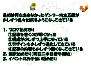 最初は何も出来なかったグンマー坊主五厘が 
少しずつ色々出来るようになってきている 
１．ブログ始めたり 
①記事を書くのが早くなった 
②構成が少しずつ上手になっている 
③デザインも少しずつ進化してきている 
④記事の内容も少しずつ濃くなってきている 
２．翻訳始めたり（現在二本目着手開始） 
３．イベントのお手伝い始めたり  