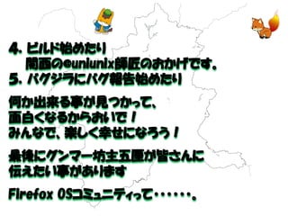 ４．ビルド始めたり 
関西の@uniunix師匠のおかげです。 
５．バグジラにバグ報告始めたり 
何か出来る事が見つかって、 
面白くなるからおいで！ 
みんなで、楽しく幸せになろう！ 
最後にグンマー坊主五厘が皆さんに 
伝えたい事があります 
Firefox OSコミュニティって・・・・・・。  