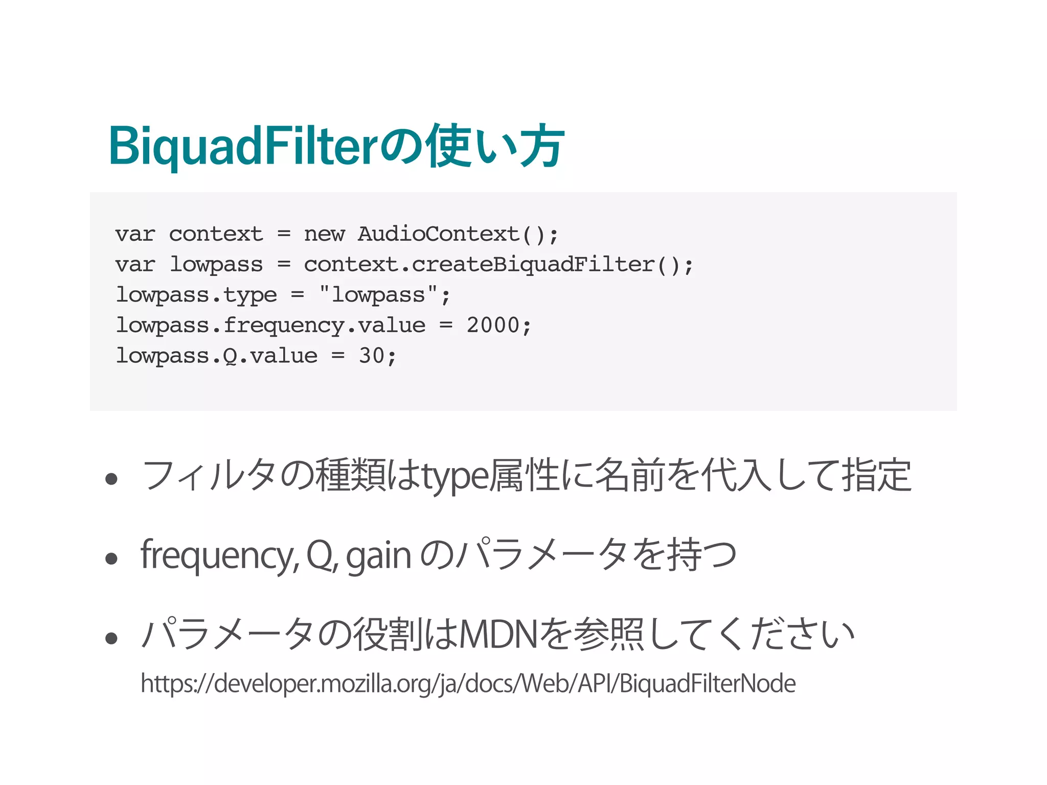 BiquadFilterの使い方
• フィルタの種類はtype属性に名前を代入して指定
• frequency, Q, gain のパラメータを持つ
• パラメータの役割はMDNを参照してください 
https://developer.mozilla.org/ja/docs/Web/API/BiquadFilterNode
var context = new AudioContext();
var lowpass = context.createBiquadFilter();
lowpass.type = "lowpass";
lowpass.frequency.value = 2000;
lowpass.Q.value = 30;
 