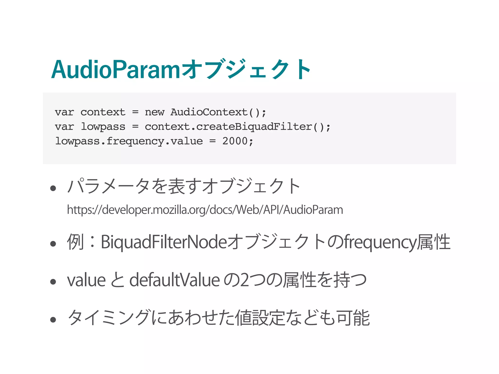 AudioParamオブジェクト
• パラメータを表すオブジェクト 
https://developer.mozilla.org/docs/Web/API/AudioParam
• 例：BiquadFilterNodeオブジェクトのfrequency属性
• value と defaultValue の2つの属性を持つ
• タイミングにあわせた値設定なども可能
var context = new AudioContext();
var lowpass = context.createBiquadFilter();
lowpass.frequency.value = 2000;
 