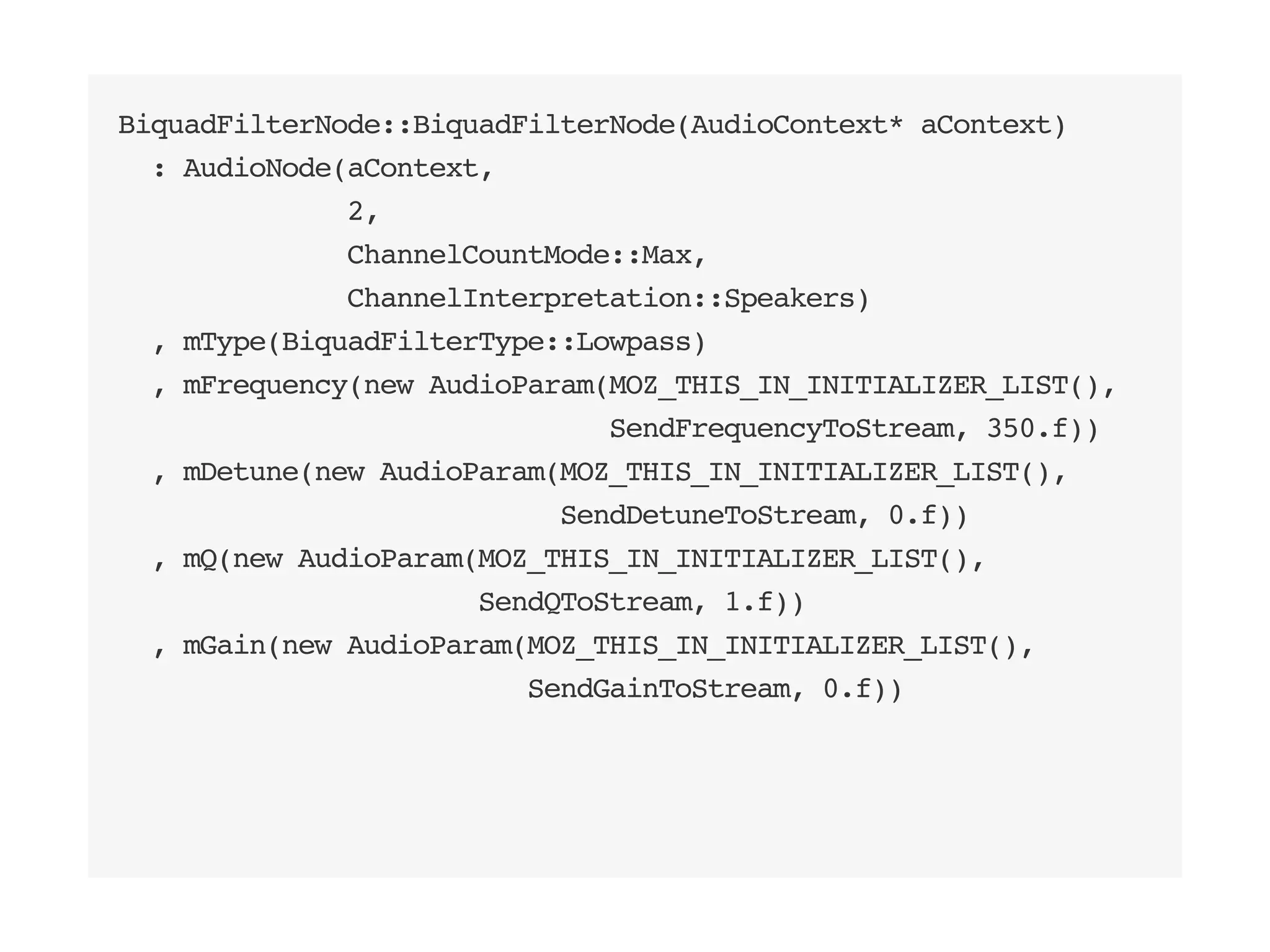 BiquadFilterNode::BiquadFilterNode(AudioContext* aContext)
: AudioNode(aContext,
2,
ChannelCountMode::Max,
ChannelInterpretation::Speakers)
, mType(BiquadFilterType::Lowpass)
, mFrequency(new AudioParam(MOZ_THIS_IN_INITIALIZER_LIST(),
SendFrequencyToStream, 350.f))
, mDetune(new AudioParam(MOZ_THIS_IN_INITIALIZER_LIST(),
SendDetuneToStream, 0.f))
, mQ(new AudioParam(MOZ_THIS_IN_INITIALIZER_LIST(),
SendQToStream, 1.f))
, mGain(new AudioParam(MOZ_THIS_IN_INITIALIZER_LIST(),
SendGainToStream, 0.f))
 
