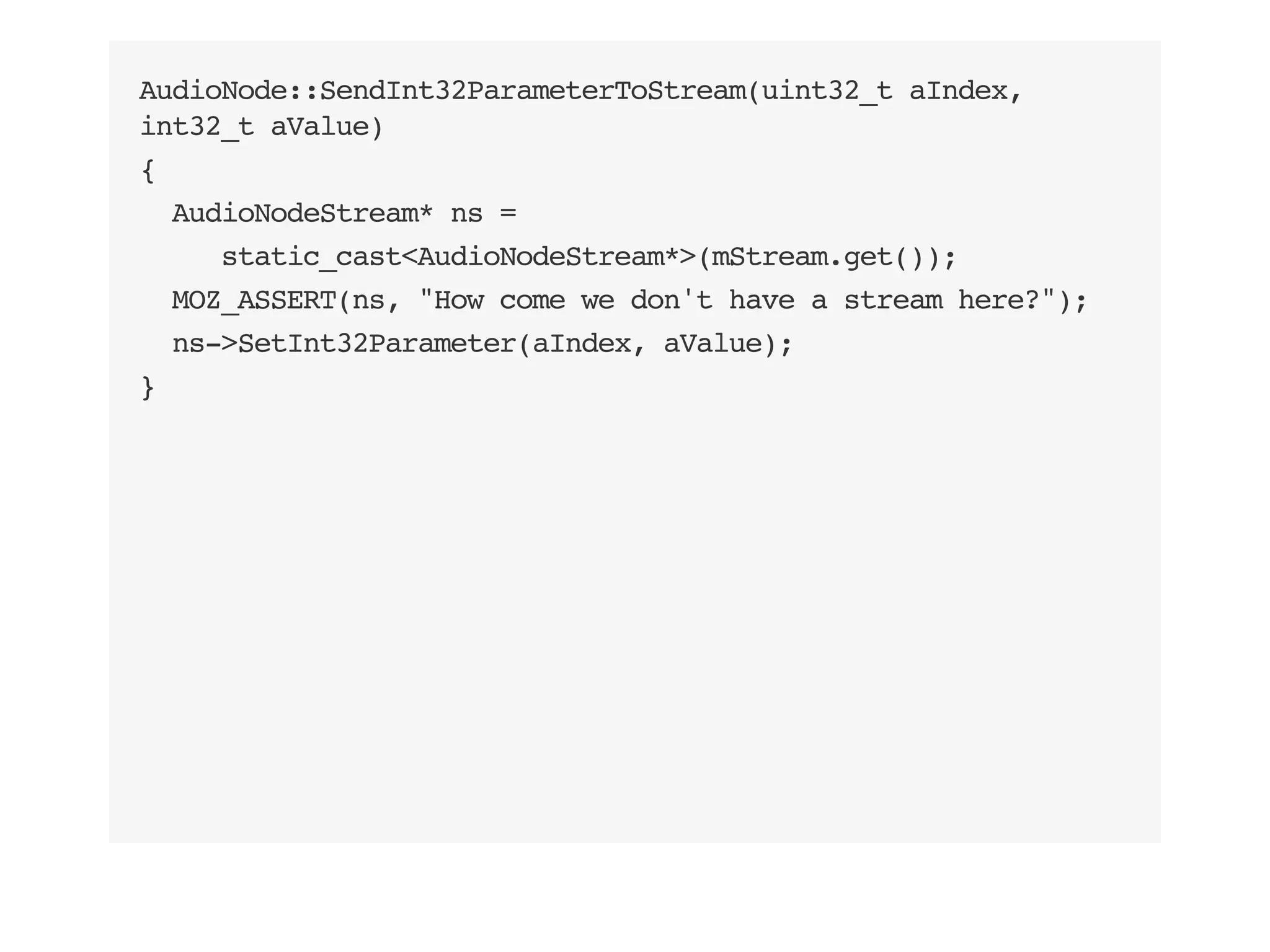 AudioNode::SendInt32ParameterToStream(uint32_t aIndex,
int32_t aValue)
{
AudioNodeStream* ns =
static_cast<AudioNodeStream*>(mStream.get());
MOZ_ASSERT(ns, "How come we don't have a stream here?");
ns->SetInt32Parameter(aIndex, aValue);
}
 