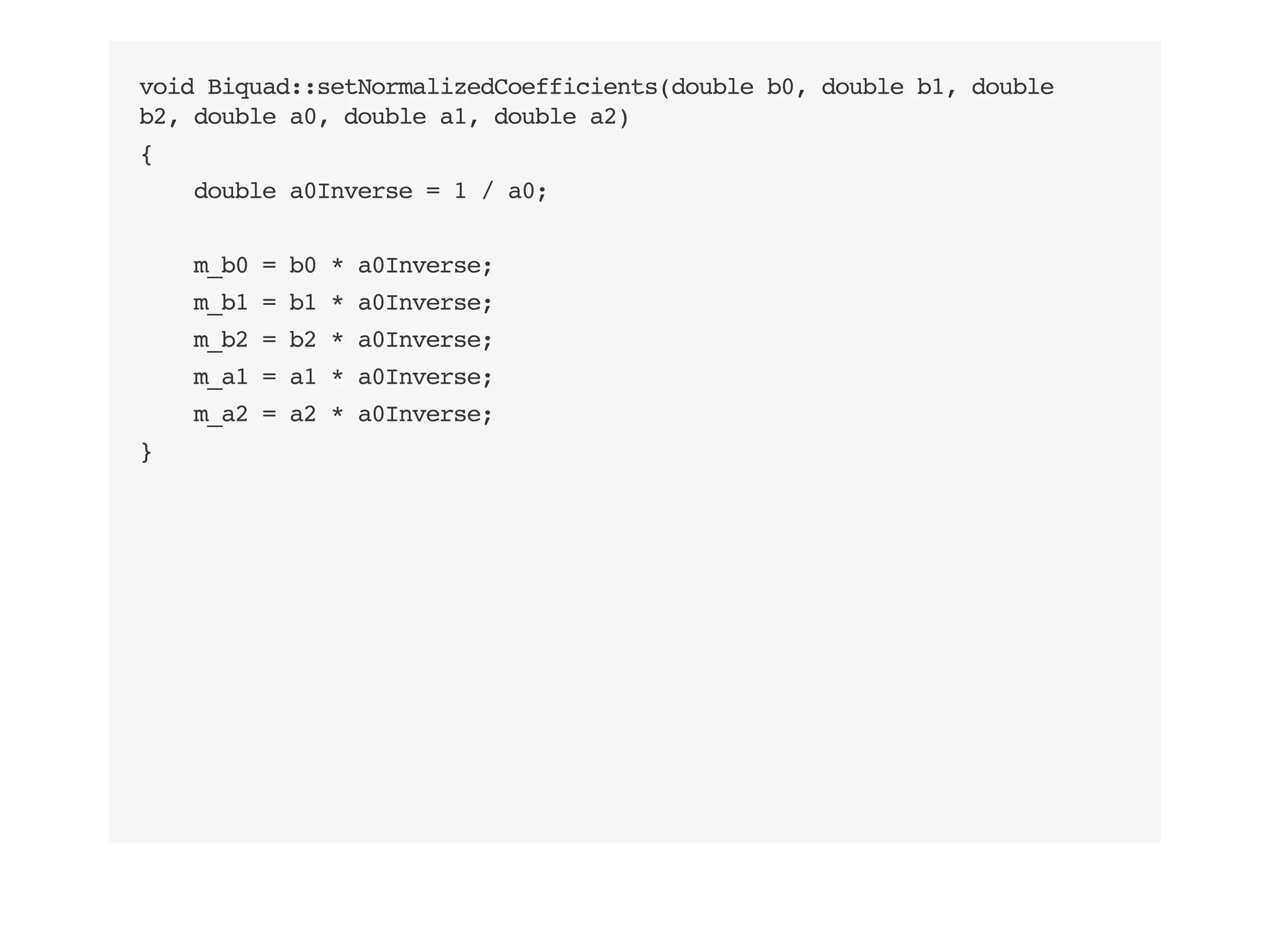 void Biquad::setNormalizedCoefficients(double b0, double b1, double
b2, double a0, double a1, double a2)
{
double a0Inverse = 1 / a0;
m_b0 = b0 * a0Inverse;
m_b1 = b1 * a0Inverse;
m_b2 = b2 * a0Inverse;
m_a1 = a1 * a0Inverse;
m_a2 = a2 * a0Inverse;
}
 