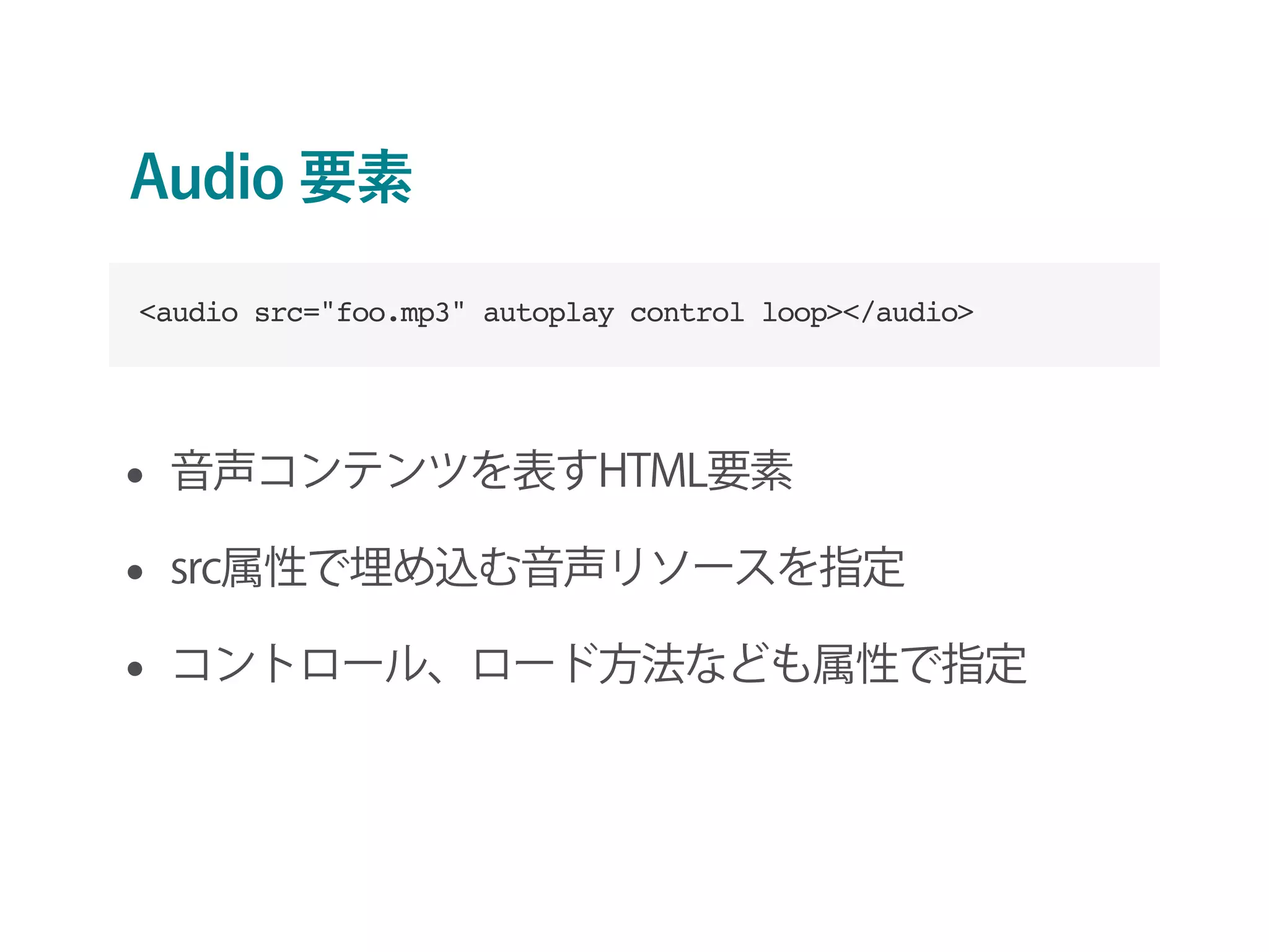 Audio 要素
• 音声コンテンツを表すHTML要素
• src属性で埋め込む音声リソースを指定
• コントロール、ロード方法なども属性で指定
<audio src="foo.mp3" autoplay control loop></audio>
 