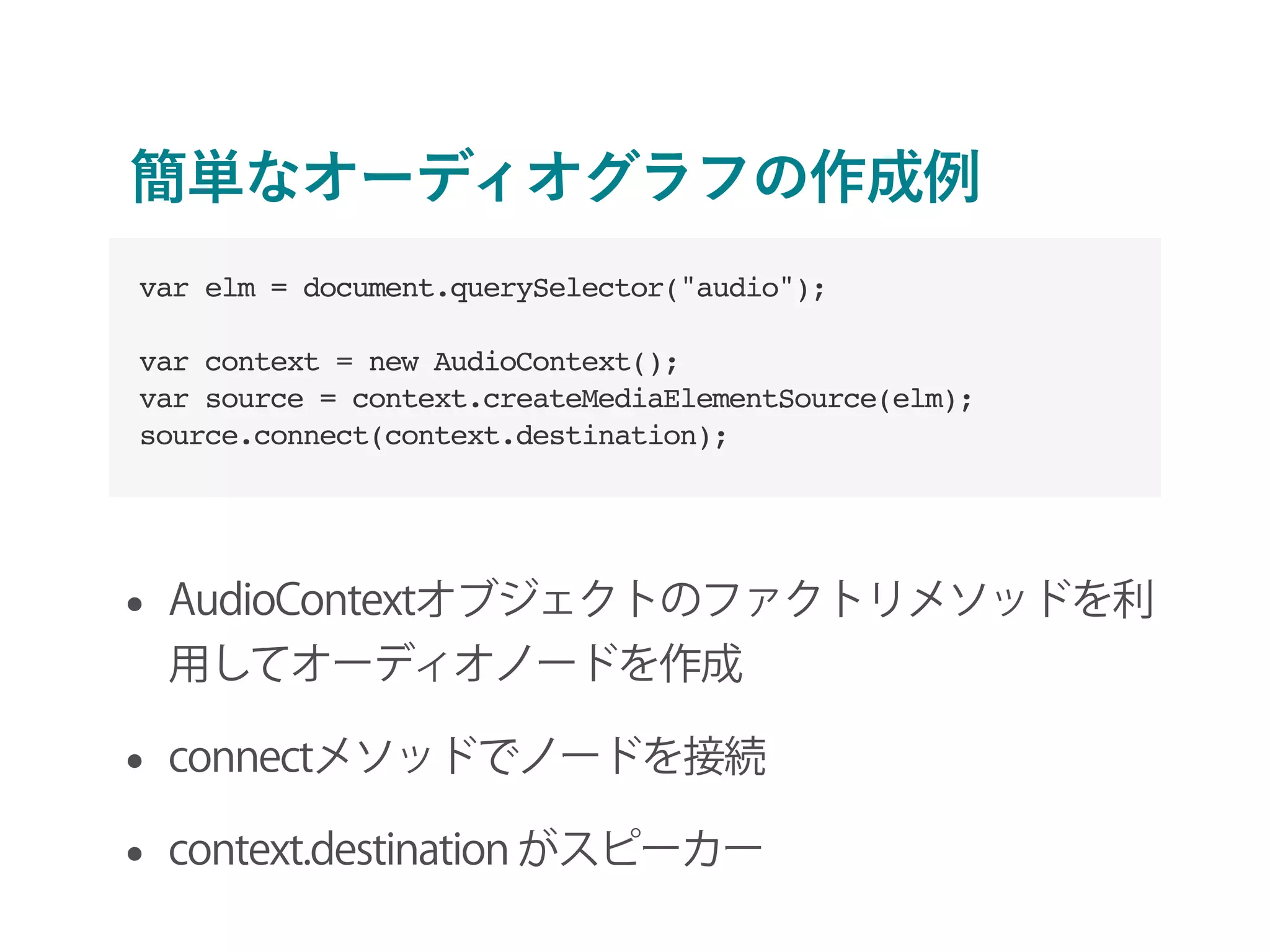 簡単なオーディオグラフの作成例
• AudioContextオブジェクトのファクトリメソッドを利
用してオーディオノードを作成
• connectメソッドでノードを接続
• context.destination がスピーカー
var elm = document.querySelector("audio");
var context = new AudioContext();
var source = context.createMediaElementSource(elm);
source.connect(context.destination);
 