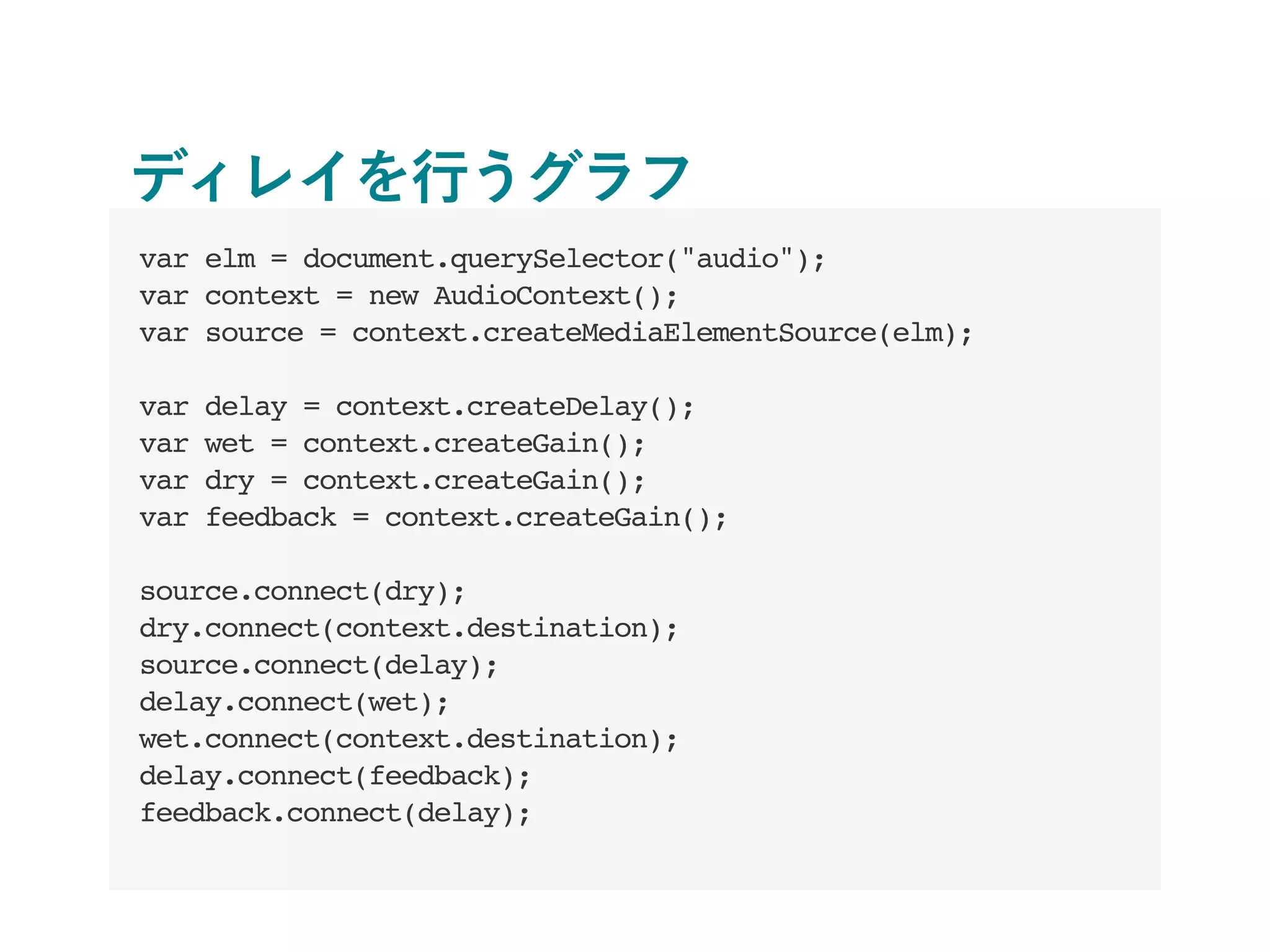 ディレイを行うグラフ
var elm = document.querySelector("audio");
var context = new AudioContext();
var source = context.createMediaElementSource(elm);
var delay = context.createDelay();
var wet = context.createGain();
var dry = context.createGain();
var feedback = context.createGain();
source.connect(dry);
dry.connect(context.destination);
source.connect(delay);
delay.connect(wet);
wet.connect(context.destination);
delay.connect(feedback);
feedback.connect(delay);
 
