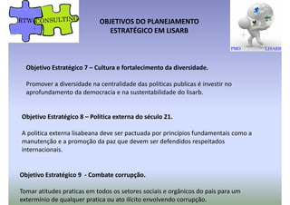Objetivo Estratégico 7 – Cultura e fortalecimento da diversidade.
OBJETIVOS DO PLANEJAMENTO
ESTRATÉGICO EM LISARB
Objetivo Estratégico 7 – Cultura e fortalecimento da diversidade.
Promover a diversidade na centralidade das politicas publicas é investir no
aprofundamento da democracia e na sustentabilidade do lisarb.
Objetivo Estratégico 8 – Politica externa do século 21.
A politica externa lisabeana deve ser pactuada por princípios fundamentais como aA politica externa lisabeana deve ser pactuada por princípios fundamentais como a
manutenção e a promoção da paz que devem ser defendidos respeitados
internacionais.
Objetivo Estratégico 9 - Combate corrupção.
Tomar atitudes praticas em todos os setores sociais e orgânicos do pais para um
extermínio de qualquer pratica ou ato ilícito envolvendo corrupção.
 