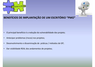 BENEFÍCIOS DE IMPLANTAÇÃO DE UM ESCRITÓRIO “PMO”
• O principal benefício é a redução da vulnerabilidade dos projeto;
• Antecipar problemas (riscos) nos projetos;
• Desenvolvimento e disseminação de práticas / métodos de GP;
• Dar visibilidade REAL dos andamentos de projetos;
 