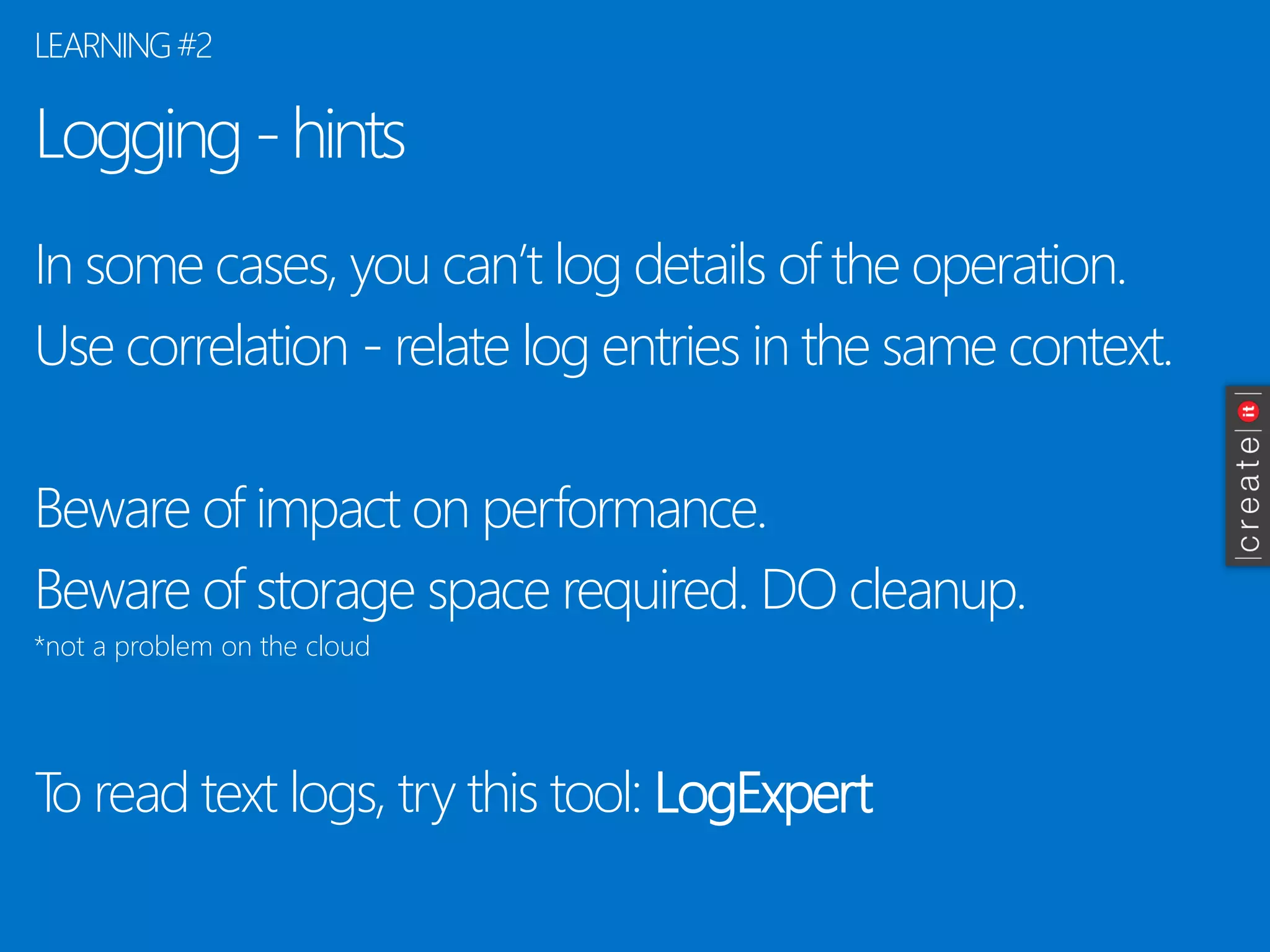 Logging -hints 
In some cases, you can’t log details of the operation. 
Use correlation -relate log entries in the same context. 
Beware of impact on performance. 
Beware of storage space required. DO cleanup. 
*not a problem on the cloud 
To read text logs, try this tool: LogExpert 
LEARNING #2  