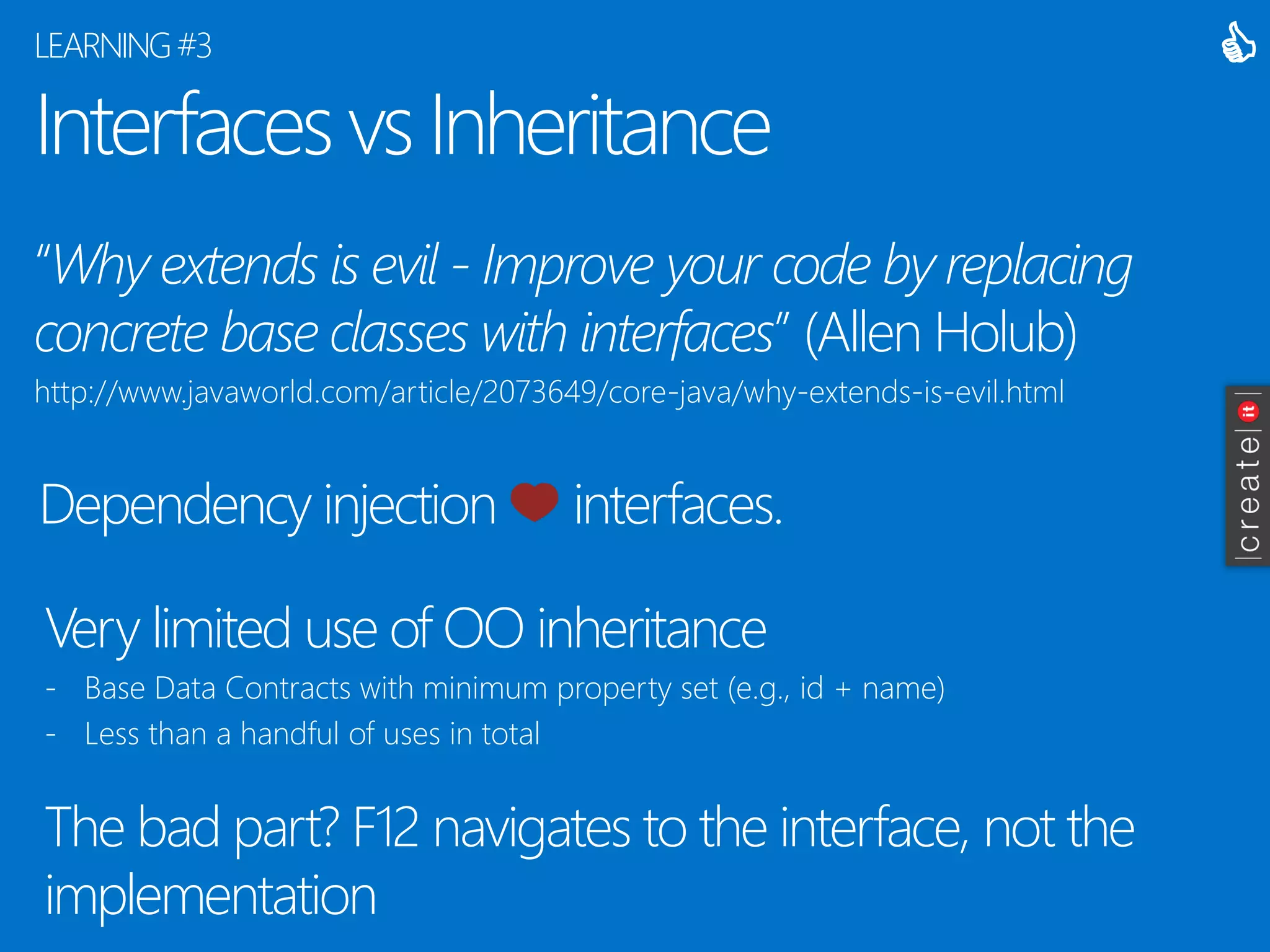 Interfaces vs Inheritance 
“Why extends is evil -Improve your code by replacing concrete base classes with interfaces” (Allen Holub) 
http://www.javaworld.com/article/2073649/core-java/why-extends-is-evil.html 
LEARNING #3 
 
Dependency injection interfaces. 
Very limited use of OO inheritance 
-Base Data Contracts with minimum property set (e.g., id + name) 
-Less than a handful of uses in total 
The bad part? F12 navigates to the interface, not the implementation  
