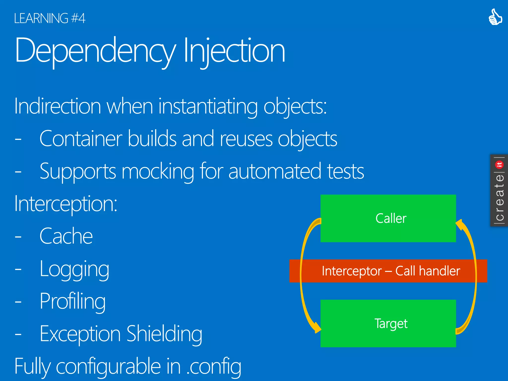Dependency Injection 
Indirection when instantiating objects: 
-Container builds and reuses objects 
-Supports mocking for automated tests 
Interception: 
-Cache 
-Logging 
-Profiling 
-Exception Shielding 
Fully configurable in .config 
LEARNING #4 
 
Caller 
Target 
Interceptor –Call handler  