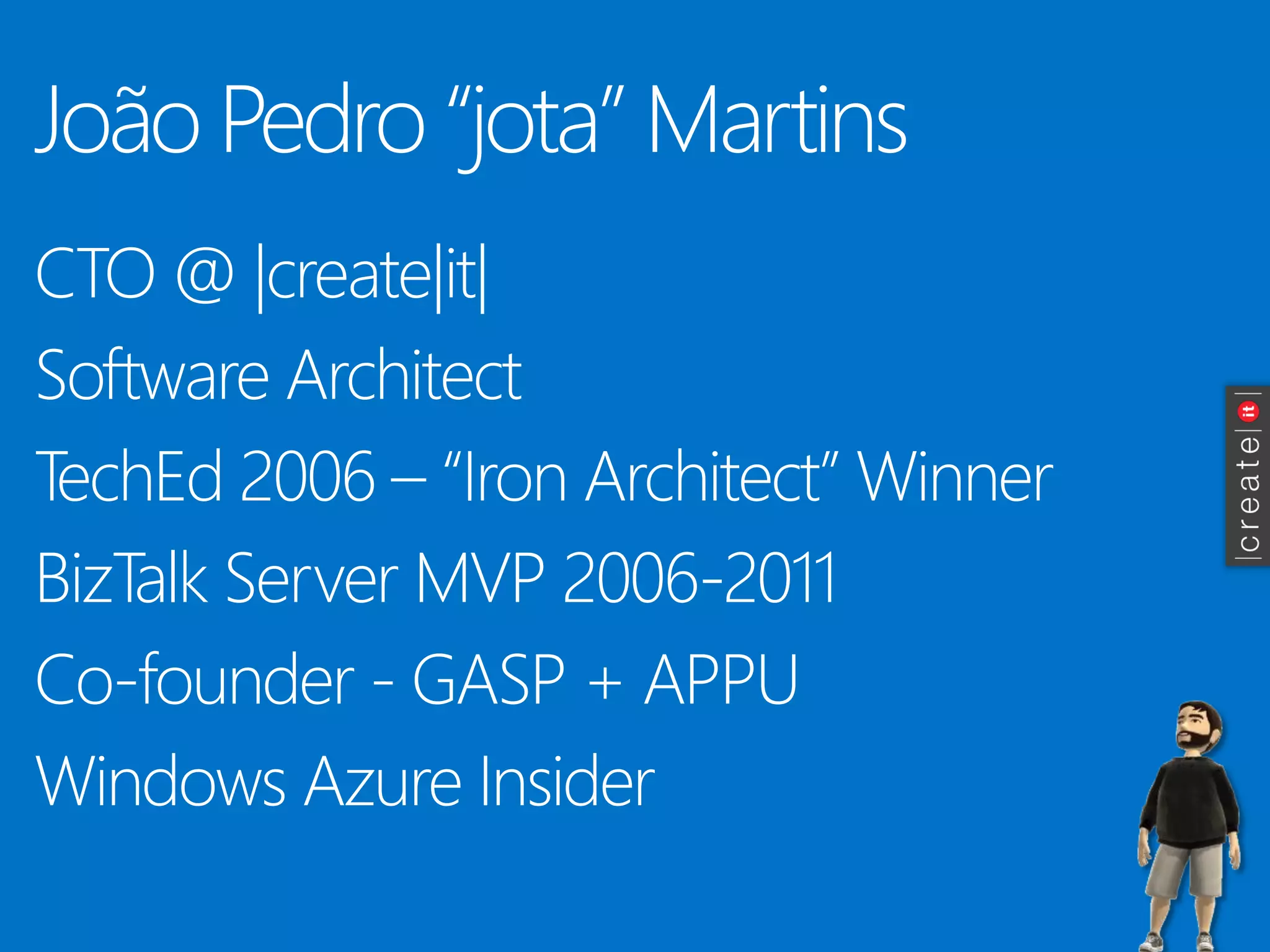 João Pedro “jota” Martins 
CTO @ |create|it| 
Software Architect 
TechEd 2006 –“Iron Architect” Winner 
BizTalk Server MVP 2006-2011 
Co-founder -GASP + APPU 
Windows Azure Insider  