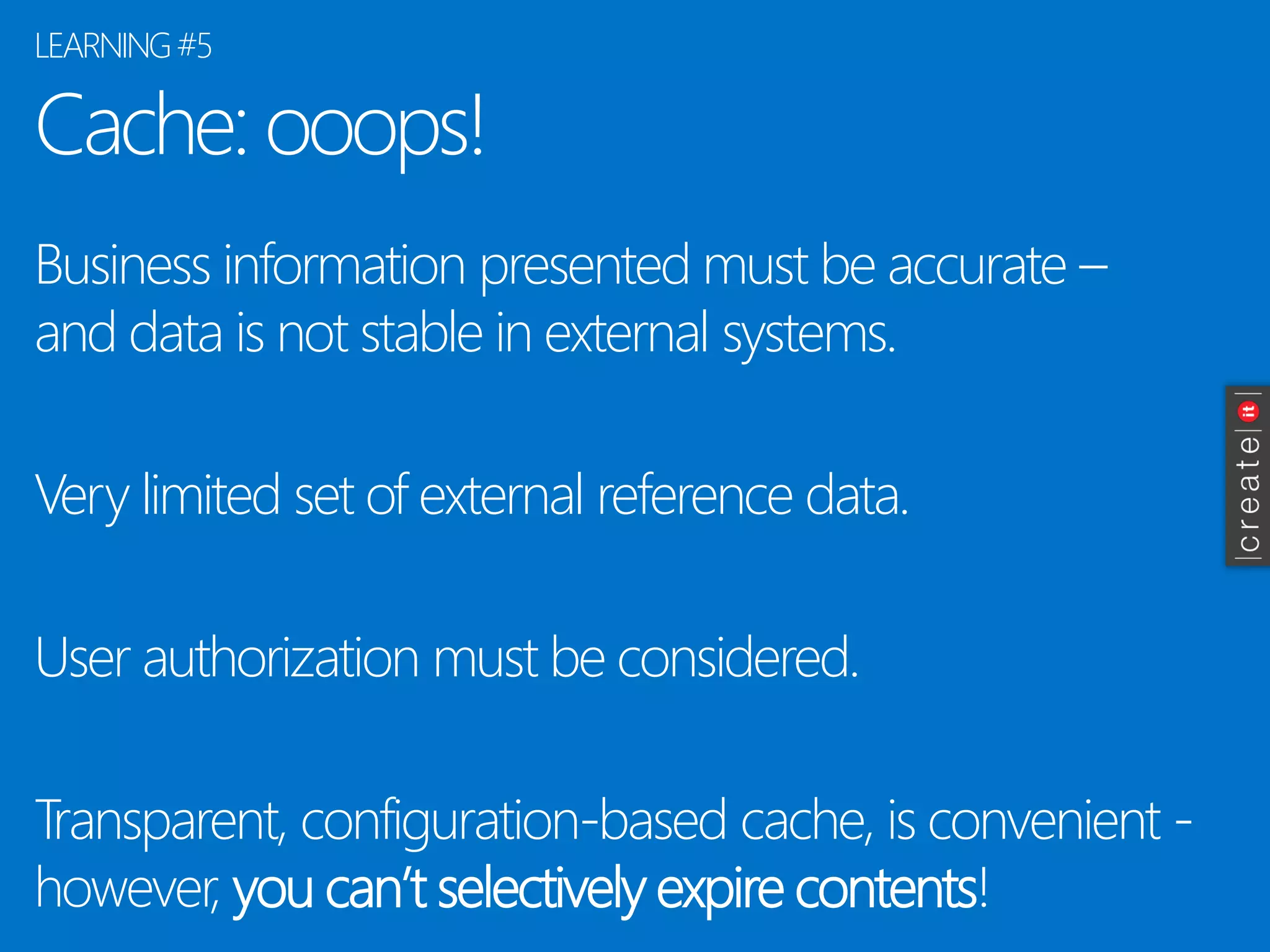 Cache: ooops! 
Business information presented must be accurate – and data is not stable in external systems. 
Very limited set of external reference data. 
User authorization must be considered. 
Transparent, configuration-based cache, is convenient - however, you can’t selectively expire contents! 
LEARNING #5  
