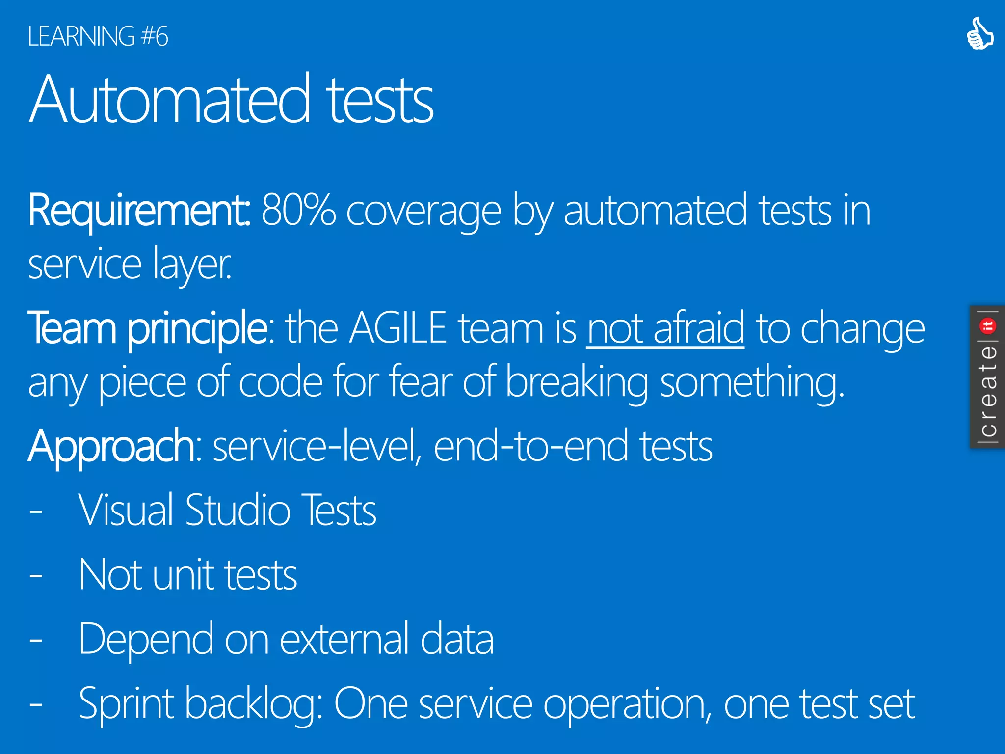 Automated tests 
Requirement:80% coverage by automated tests in service layer. 
Team principle: the AGILE team is not afraidto change any piece of code for fear of breaking something. 
Approach: service-level, end-to-end tests 
-Visual Studio Tests 
-Not unit tests 
-Depend on external data 
-Sprint backlog: One service operation, one test set 
LEARNING #6 
  