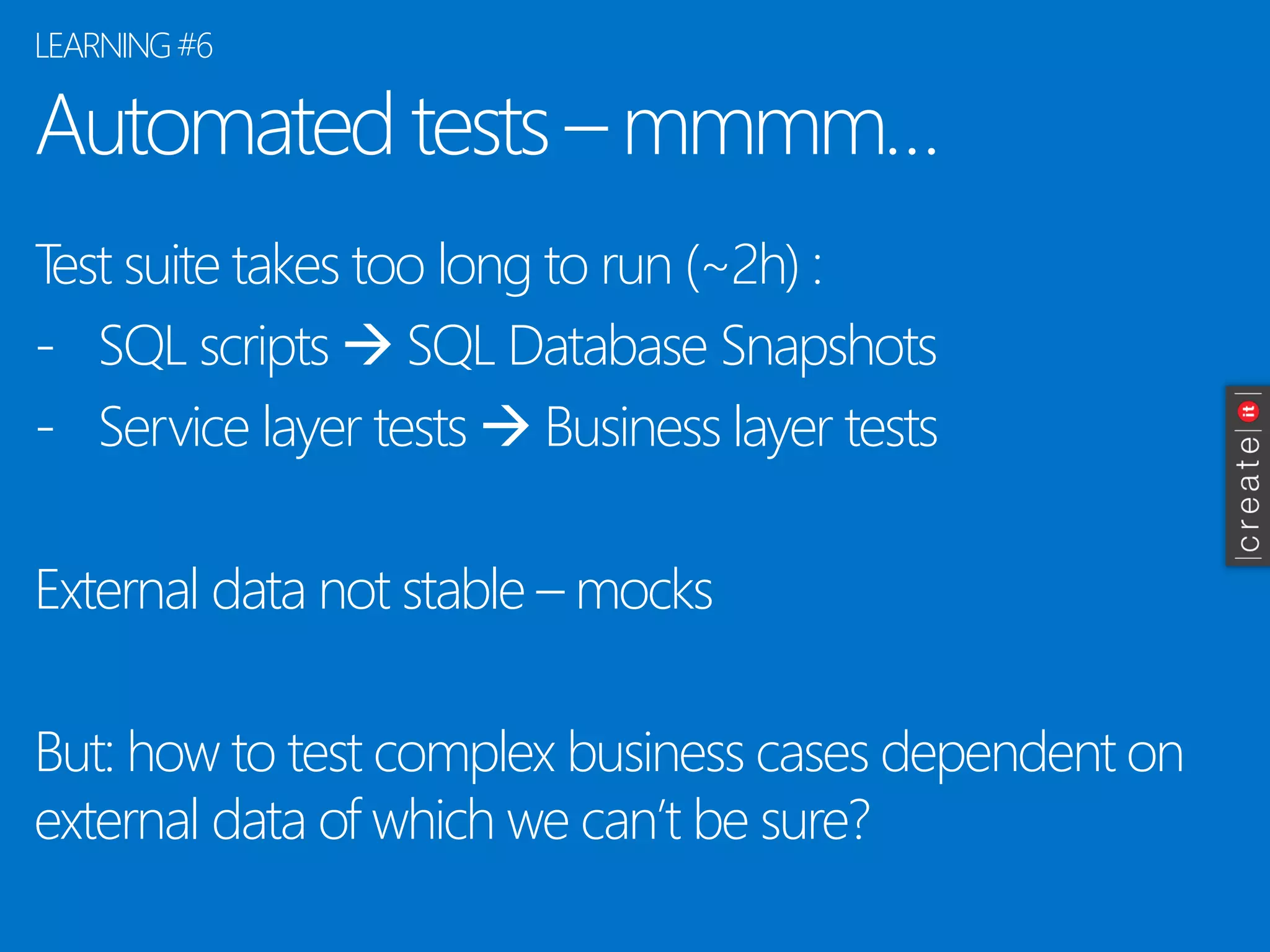 Automatedtests–mmmm… 
Testsuite takes too longto run(~2h) : 
-SQL scripts SQL DatabaseSnapshots 
-ServicelayertestsBusiness layertests 
Externaldata notstable–mocks 
But: howto testcomplexbusiness cases dependenton externaldata of whichwecan’tbesure? 
LEARNING #6  