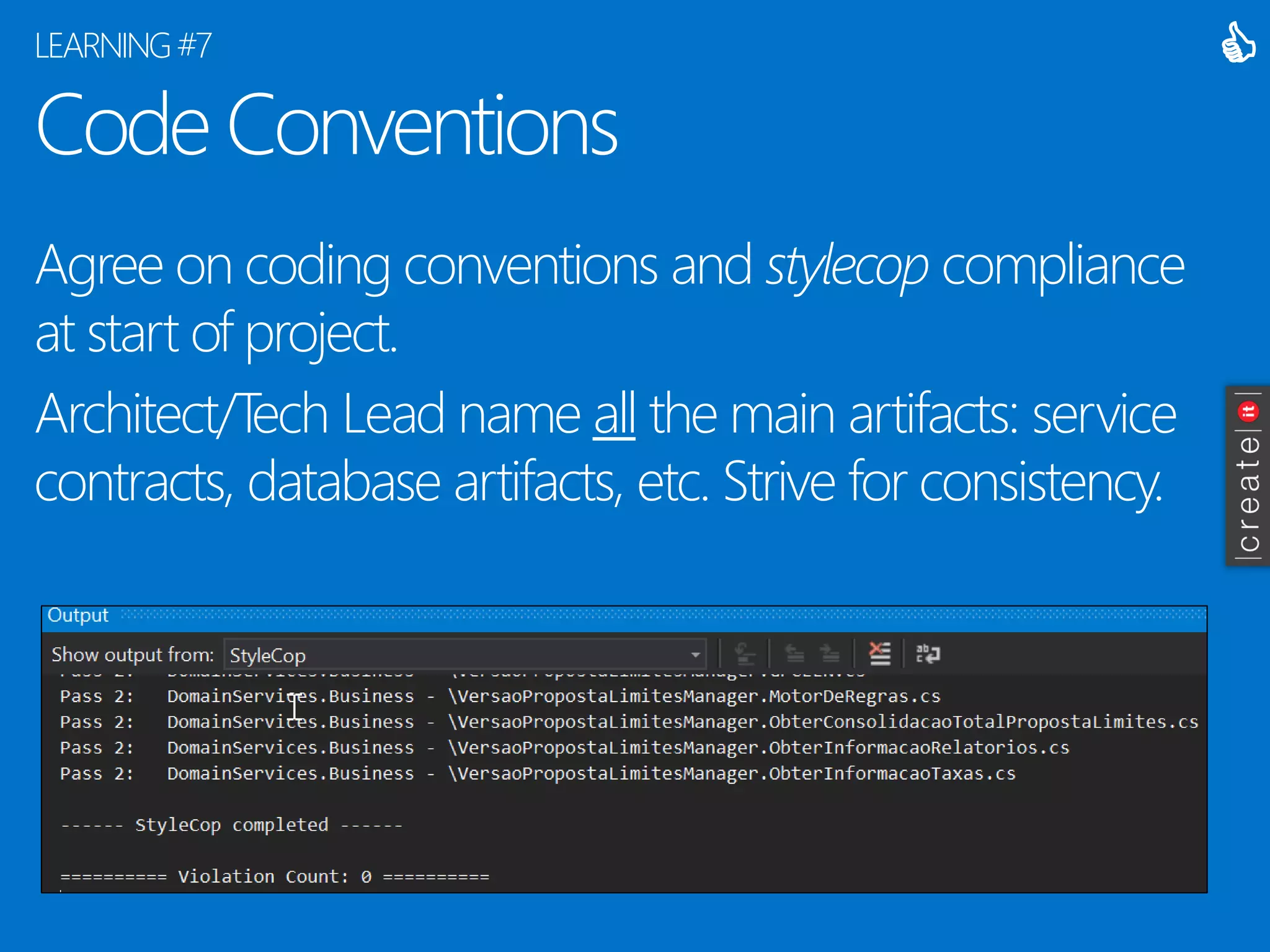 Code Conventions 
Agree on coding conventions and stylecopcompliance at start of project. 
Architect/Tech Lead name allthe main artifacts: service contracts, database artifacts, etc. Strive for consistency. 
LEARNING #7 
  