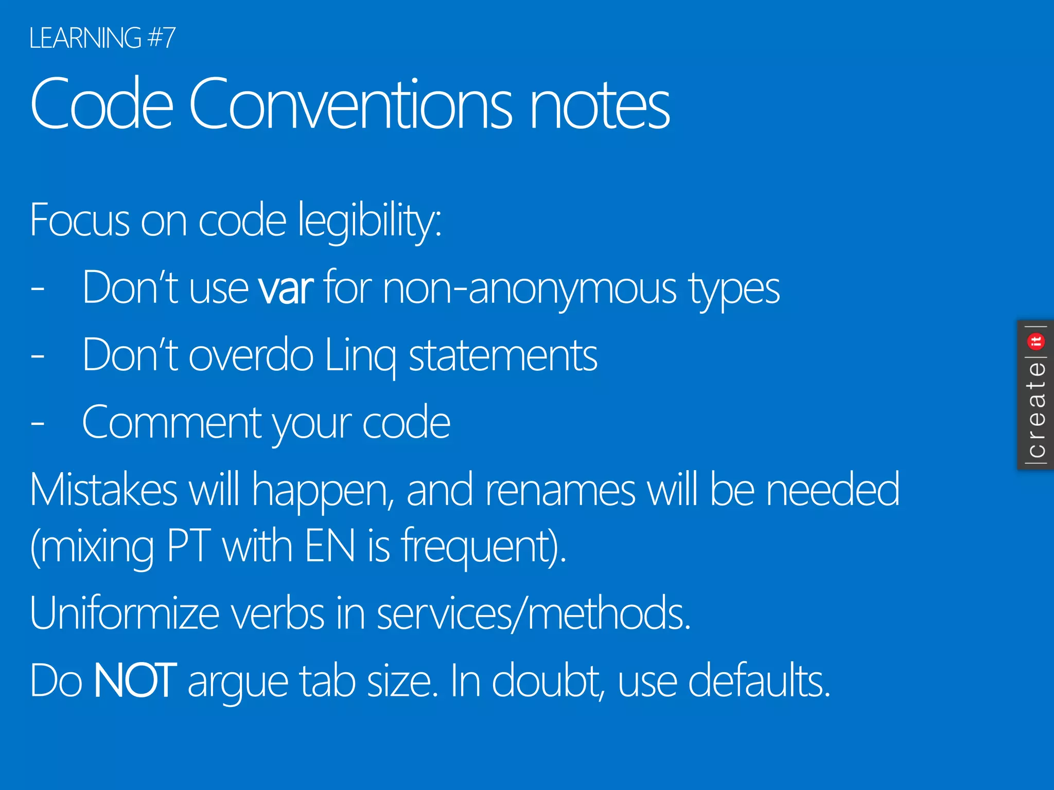 Code Conventions notes 
Focus on code legibility: 
-Don’t use varfor non-anonymous types 
-Don’t overdo Linqstatements 
-Comment your code 
Mistakes will happen, and renames will be needed (mixing PT with EN is frequent). 
Uniformizeverbs in services/methods. 
Do NOTargue tab size. In doubt, use defaults. 
LEARNING #7  
