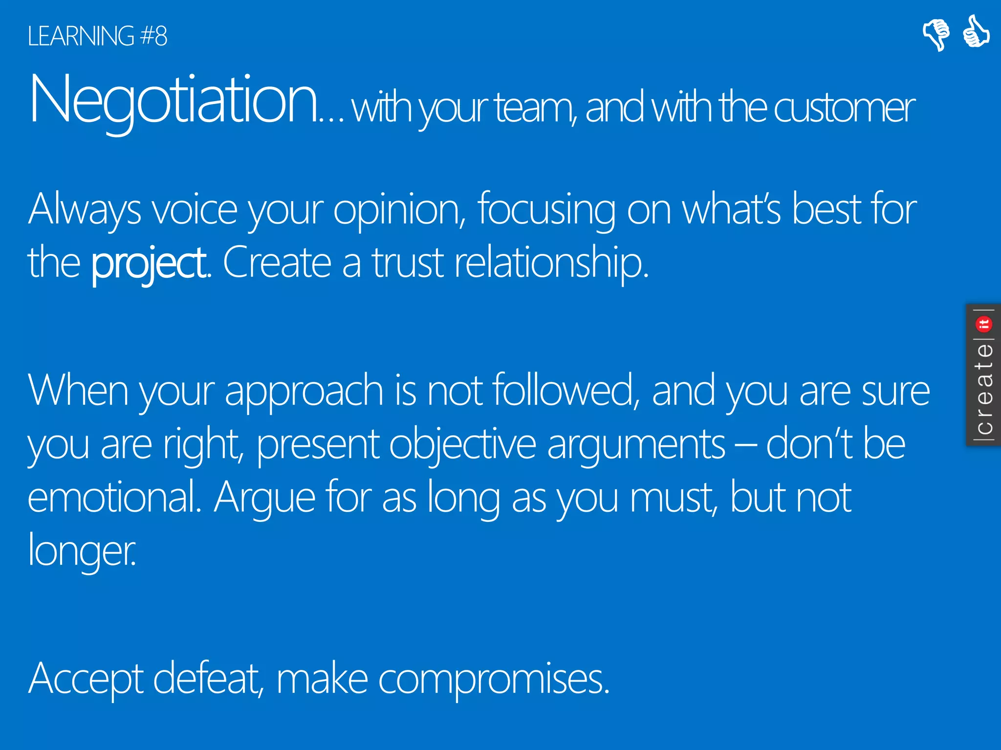 Negotiation… with your team, and with the customer 
Always voice your opinion, focusing on what’s best for the project. Create a trust relationship. 
When your approach is not followed, and you are sure you are right, present objective arguments –don’t be emotional. Argue for as long as you must, but not longer. 
Accept defeat, make compromises. 
LEARNING #8 
 
  