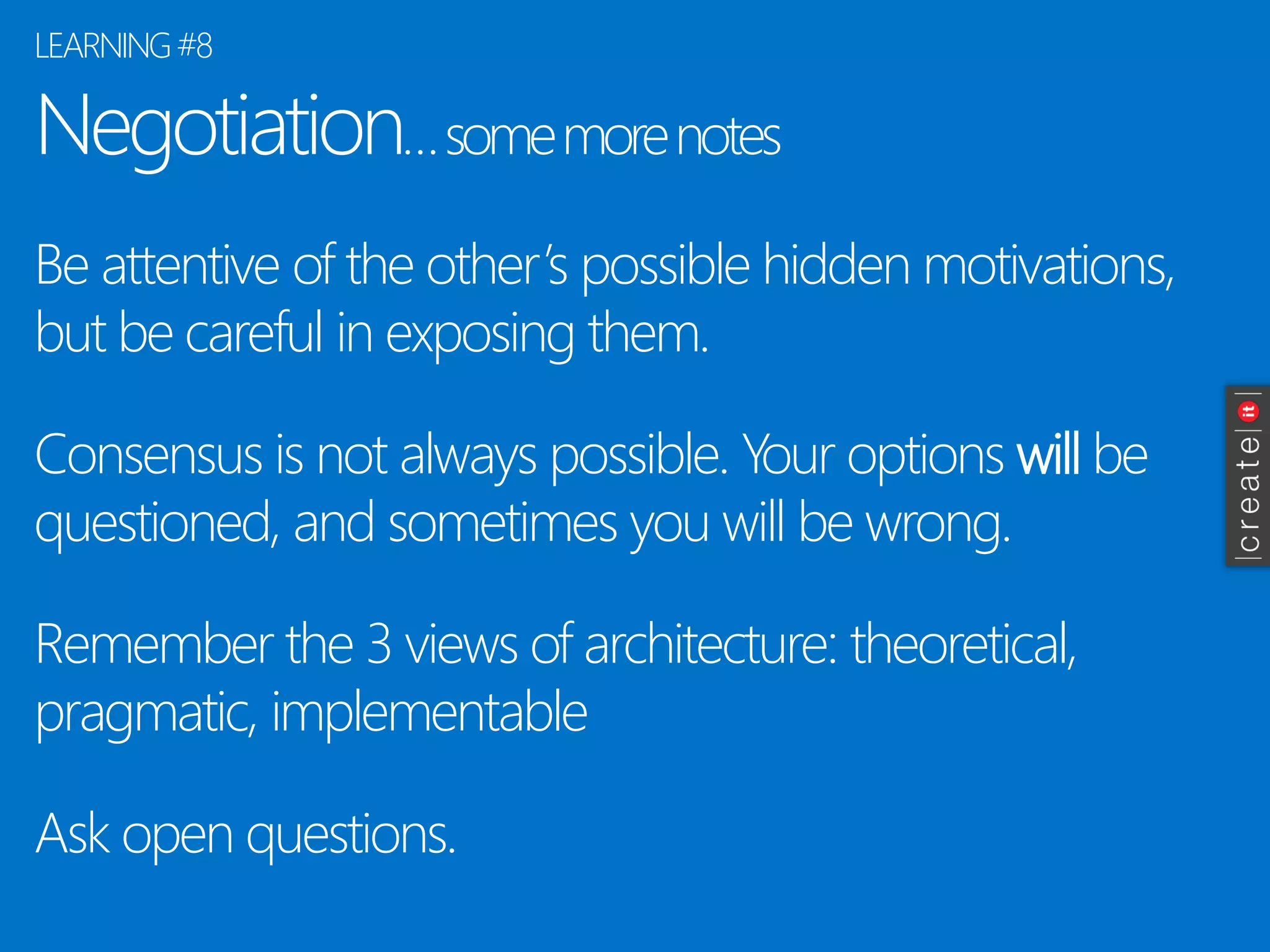 Negotiation… some more notes 
Be attentive of the other’s possible hidden motivations, but be careful in exposing them. 
Consensus is not always possible. Your options willbe questioned, and sometimes you will be wrong. 
Remember the 3 views of architecture: theoretical, pragmatic, implementable 
Ask open questions. 
LEARNING #8  
