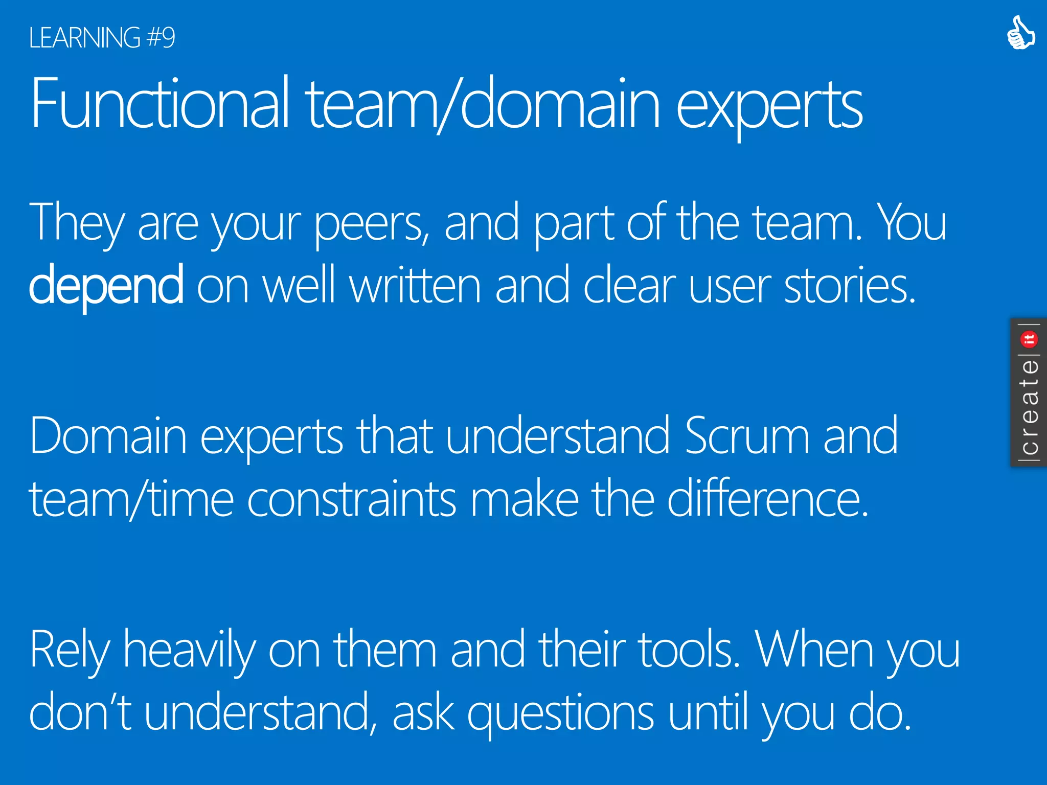 Functional team/domain experts 
They are your peers, and part of the team. You dependon well written and clear user stories. 
Domain experts that understand Scrum and team/time constraints make the difference. 
Rely heavily on them and their tools. When you don’t understand, ask questions until you do. 
LEARNING #9 
  